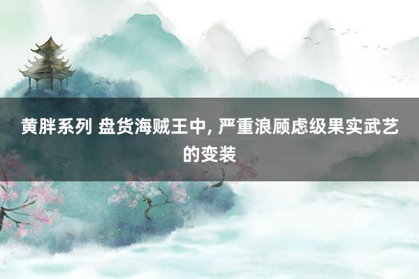 黄胖系列 盘货海贼王中， 严重浪顾虑级果实武艺的变装