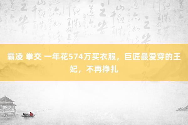 霸凌 拳交 一年花574万买衣服，巨匠最爱穿的王妃，不再挣扎