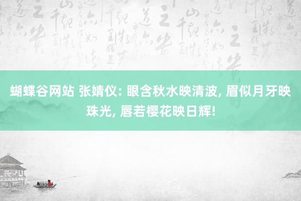 蝴蝶谷网站 张婧仪: 眼含秋水映清波， 眉似月牙映珠光， 唇若樱花映日辉!