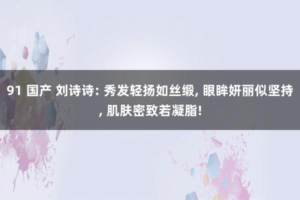 91 国产 刘诗诗: 秀发轻扬如丝缎， 眼眸妍丽似坚持， 肌肤密致若凝脂!