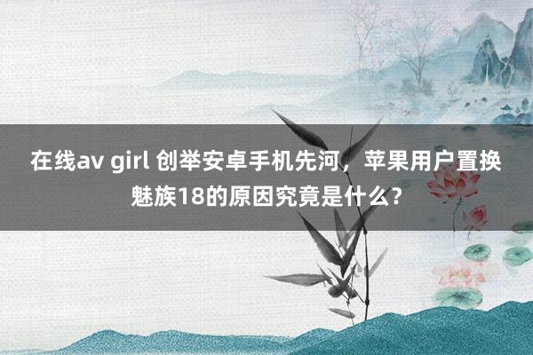 在线av girl 创举安卓手机先河，苹果用户置换魅族18的原因究竟是什么？