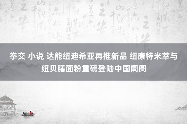 拳交 小说 达能纽迪希亚再推新品 纽康特米萃与纽贝膳面粉重磅登陆中国阛阓