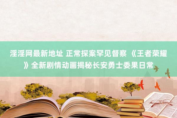 淫淫网最新地址 正常探案罕见督察 《王者荣耀》全新剧情动画揭秘长安勇士委果日常