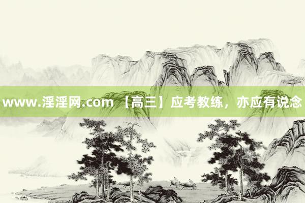 www.淫淫网.com 【高三】应考教练，亦应有说念