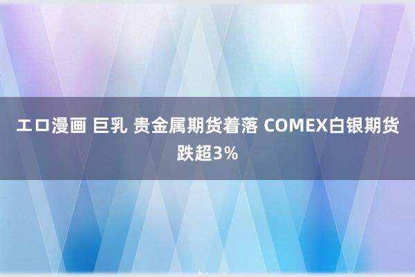 エロ漫画 巨乳 贵金属期货着落 COMEX白银期货跌超3%