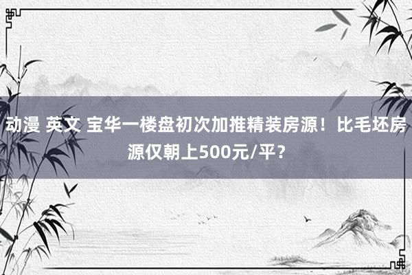 动漫 英文 宝华一楼盘初次加推精装房源！比毛坯房源仅朝上500元/平？