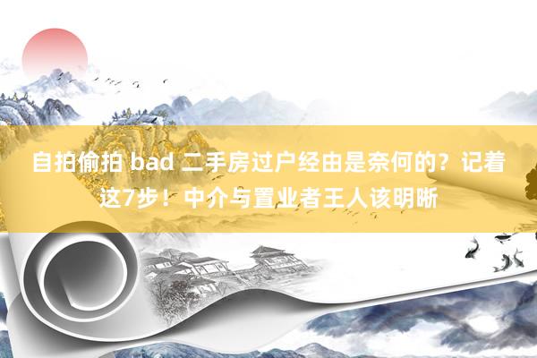 自拍偷拍 bad 二手房过户经由是奈何的？记着这7步！中介与置业者王人该明晰