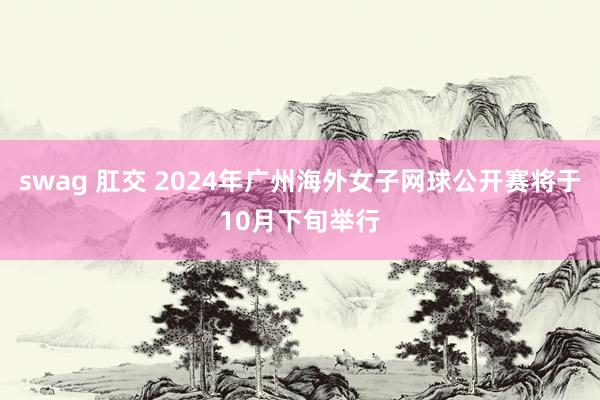 swag 肛交 2024年广州海外女子网球公开赛将于10月下旬举行