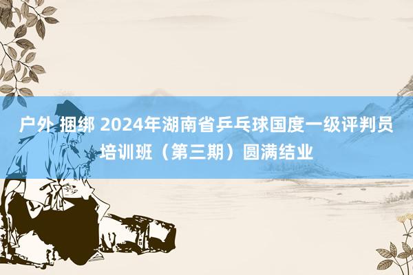 户外 捆绑 2024年湖南省乒乓球国度一级评判员培训班（第三期）圆满结业