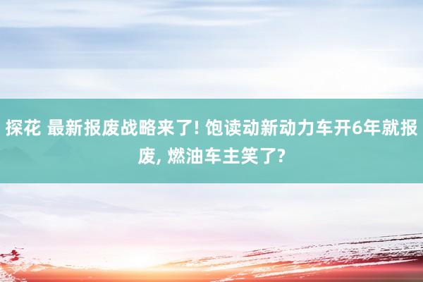 探花 最新报废战略来了! 饱读动新动力车开6年就报废， 燃油车主笑了?