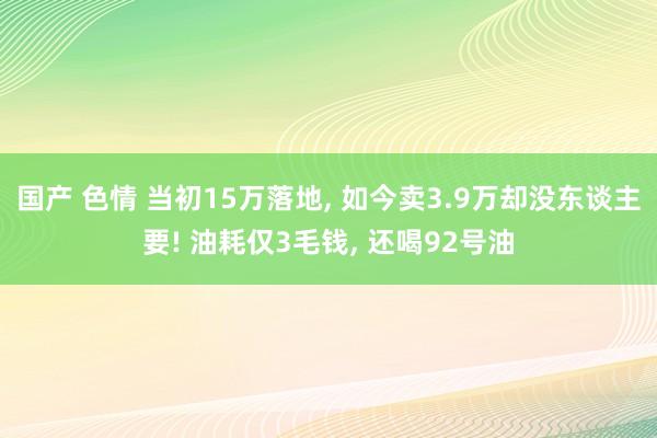 国产 色情 当初15万落地， 如今卖3.9万却没东谈主要! 油耗仅3毛钱， 还喝92号油