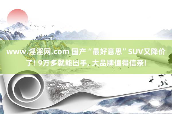 www.淫淫网.com 国产“最好意思”SUV又降价了! 9万多就能出手， 大品牌值得信奈!