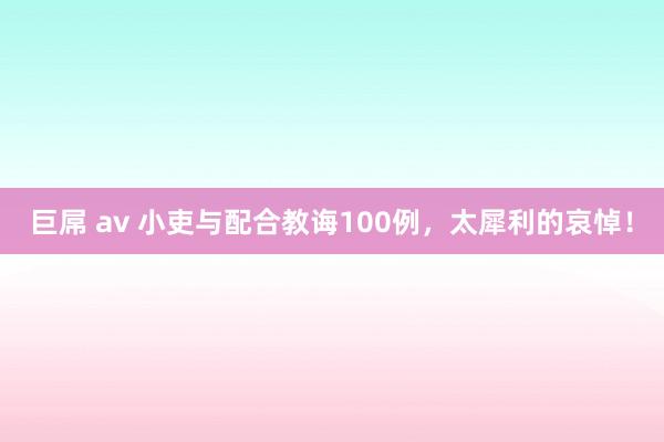 巨屌 av 小吏与配合教诲100例，太犀利的哀悼！