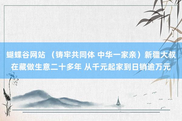 蝴蝶谷网站 （铸牢共同体 中华一家亲）新疆大叔在藏做生意二十多年 从千元起家到日销逾万元