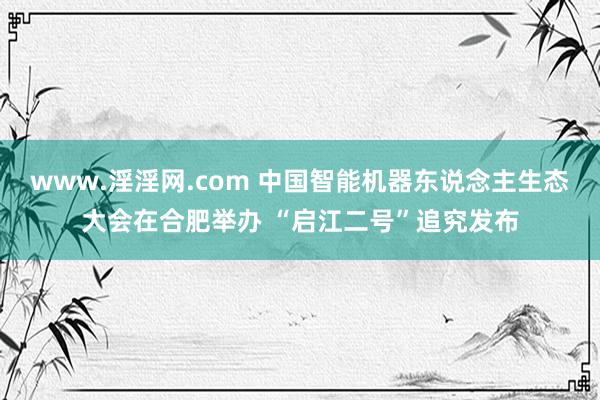 www.淫淫网.com 中国智能机器东说念主生态大会在合肥举办 “启江二号”追究发布