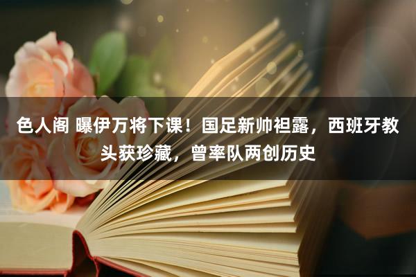 色人阁 曝伊万将下课！国足新帅袒露，西班牙教头获珍藏，曾率队两创历史