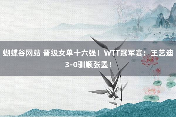 蝴蝶谷网站 晋级女单十六强！WTT冠军赛：王艺迪3-0驯顺张墨！