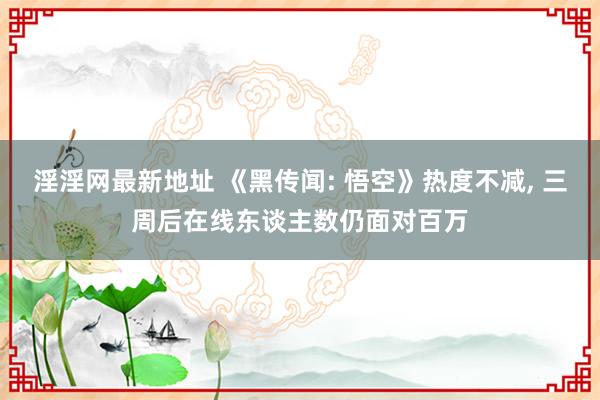 淫淫网最新地址 《黑传闻: 悟空》热度不减， 三周后在线东谈主数仍面对百万