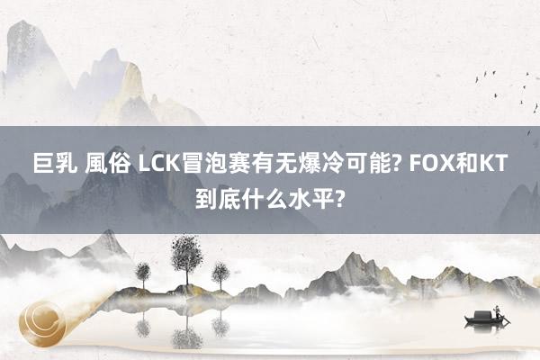 巨乳 風俗 LCK冒泡赛有无爆冷可能? FOX和KT到底什么水平?