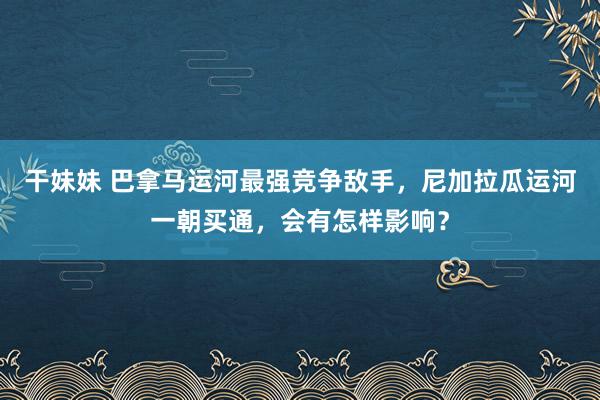 干妹妹 巴拿马运河最强竞争敌手，尼加拉瓜运河一朝买通，会有怎样影响？