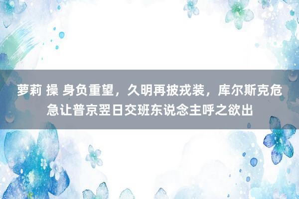 萝莉 操 身负重望，久明再披戎装，库尔斯克危急让普京翌日交班东说念主呼之欲出