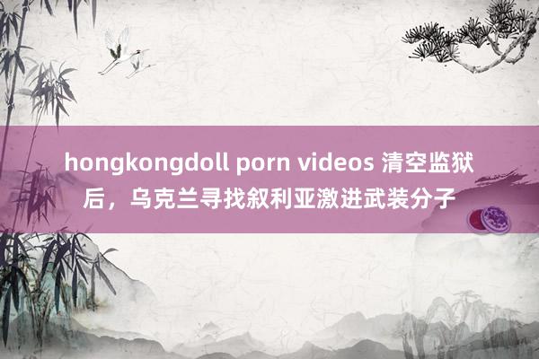 hongkongdoll porn videos 清空监狱后，乌克兰寻找叙利亚激进武装分子