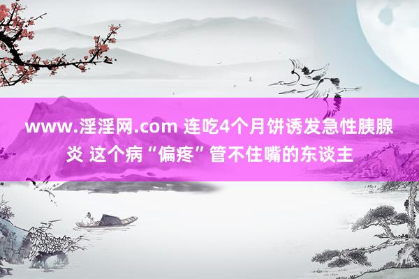 www.淫淫网.com 连吃4个月饼诱发急性胰腺炎 这个病“偏疼”管不住嘴的东谈主