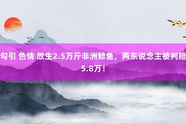 勾引 色情 放生2.5万斤非洲鲶鱼，两东说念主被判赔5.8万！