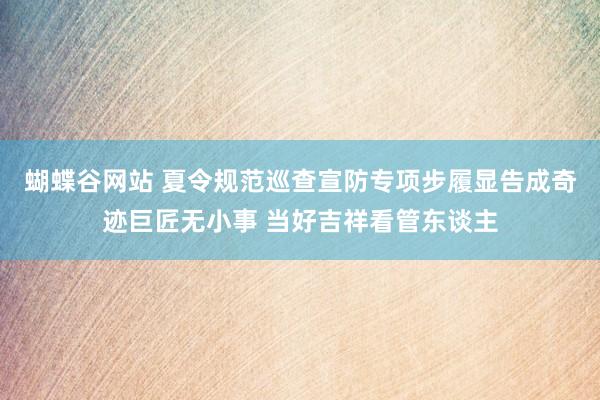 蝴蝶谷网站 夏令规范巡查宣防专项步履显告成奇迹巨匠无小事 当好吉祥看管东谈主