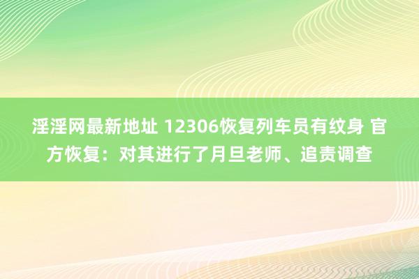 淫淫网最新地址 12306恢复列车员有纹身 官方恢复：对其进行了月旦老师、追责调查