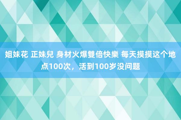 姐妹花 正妹兒 身材火爆雙倍快樂 每天摸摸这个地点100次，活到100岁没问题