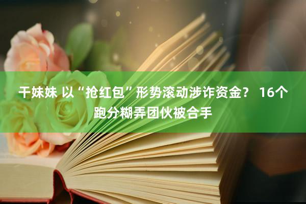 干妹妹 以“抢红包”形势滚动涉诈资金？ 16个跑分糊弄团伙被合手