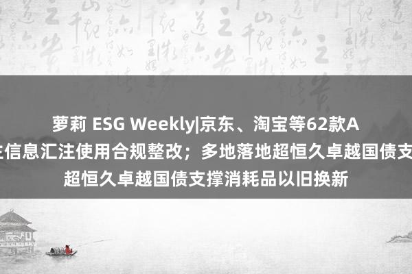 萝莉 ESG Weekly|京东、淘宝等62款App完成个东说念主信息汇注使用合规整改；多地落地超恒久卓越国债支撑消耗品以旧换新