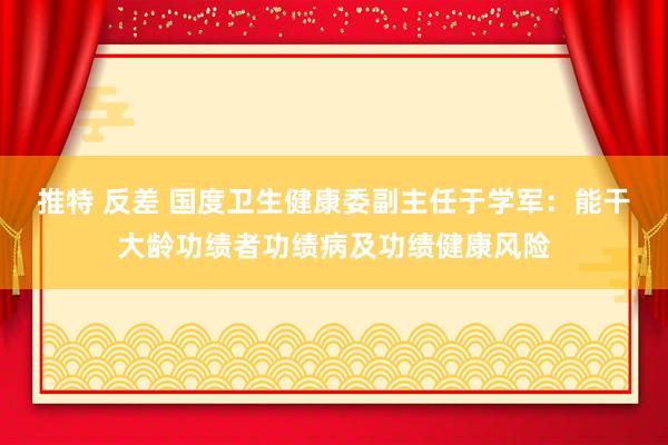 推特 反差 国度卫生健康委副主任于学军：能干大龄功绩者功绩病及功绩健康风险