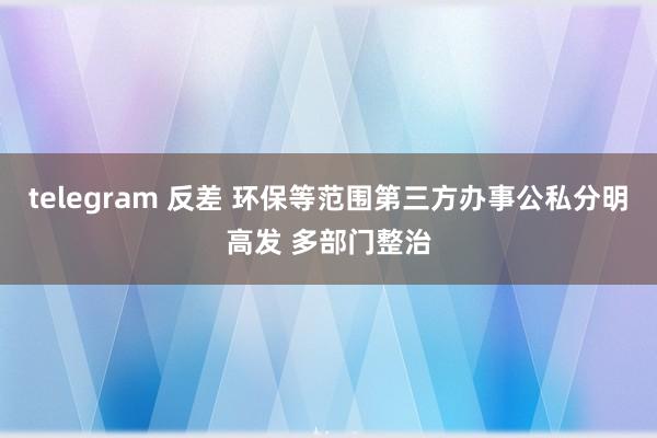 telegram 反差 环保等范围第三方办事公私分明高发 多部门整治