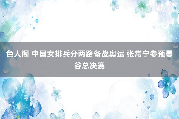 色人阁 中国女排兵分两路备战奥运 张常宁参预曼谷总决赛