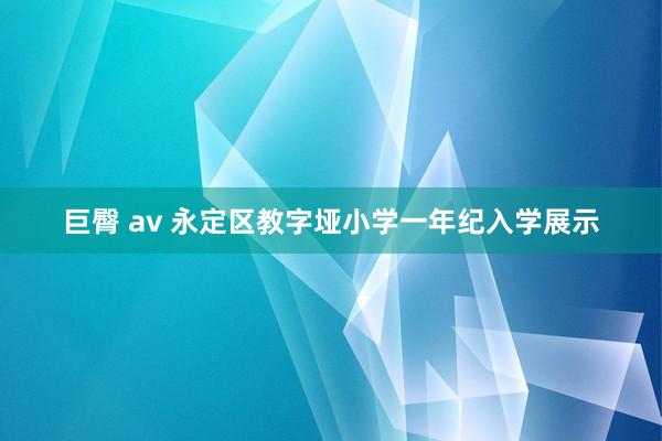 巨臀 av 永定区教字垭小学一年纪入学展示