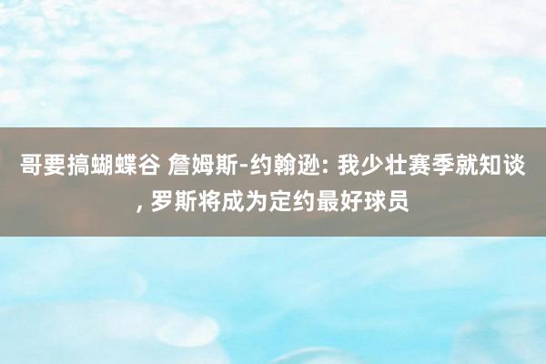 哥要搞蝴蝶谷 詹姆斯-约翰逊: 我少壮赛季就知谈， 罗斯将成为定约最好球员