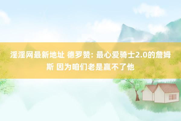 淫淫网最新地址 德罗赞: 最心爱骑士2.0的詹姆斯 因为咱们老是赢不了他