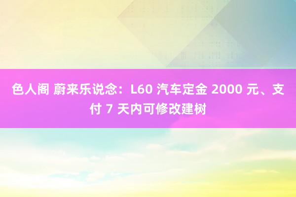 色人阁 蔚来乐说念：L60 汽车定金 2000 元、支付 7 天内可修改建树