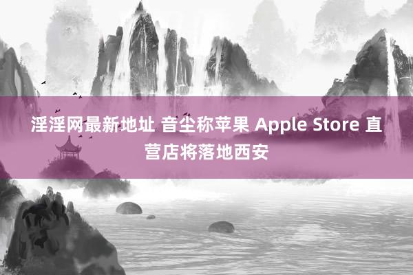 淫淫网最新地址 音尘称苹果 Apple Store 直营店将落地西安