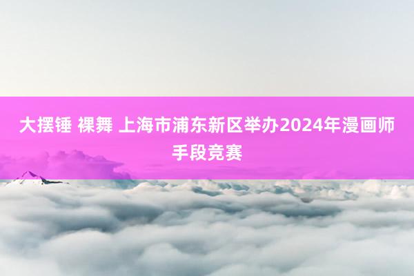 大摆锤 裸舞 上海市浦东新区举办2024年漫画师手段竞赛