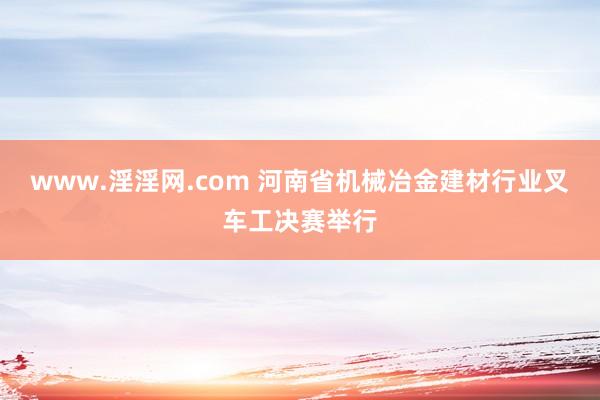 www.淫淫网.com 河南省机械冶金建材行业叉车工决赛举行