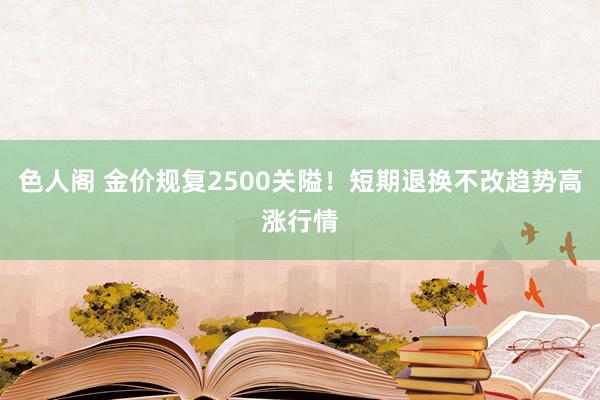 色人阁 金价规复2500关隘！短期退换不改趋势高涨行情