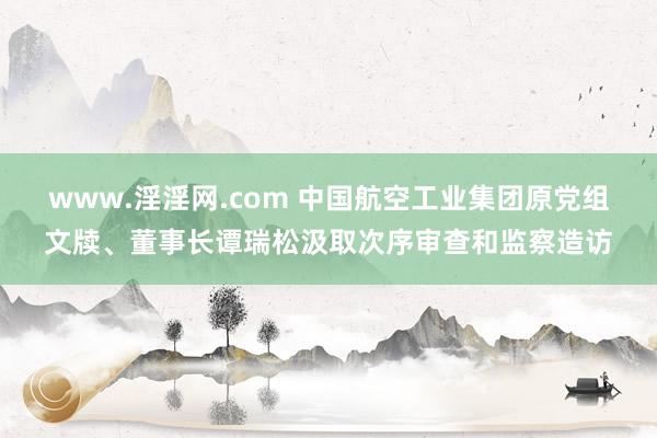 www.淫淫网.com 中国航空工业集团原党组文牍、董事长谭瑞松汲取次序审查和监察造访