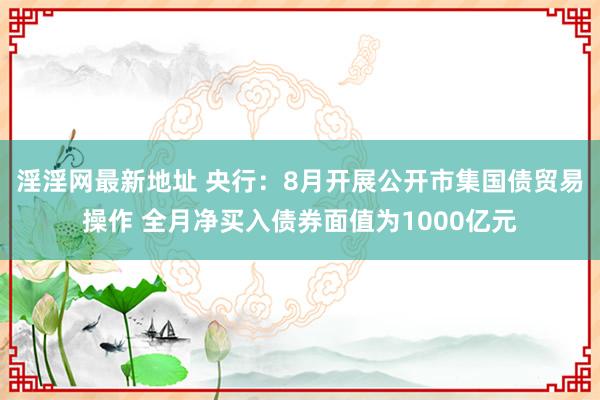 淫淫网最新地址 央行：8月开展公开市集国债贸易操作 全月净买入债券面值为1000亿元