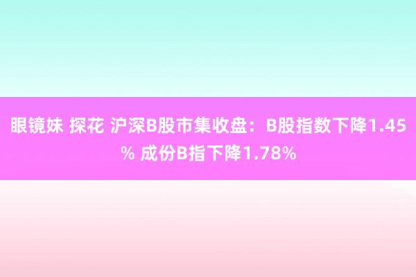 眼镜妹 探花 沪深B股市集收盘：B股指数下降1.45% 成份B指下降1.78%