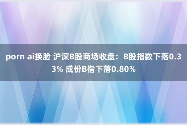 porn ai换脸 沪深B股商场收盘：B股指数下落0.33% 成份B指下落0.80%