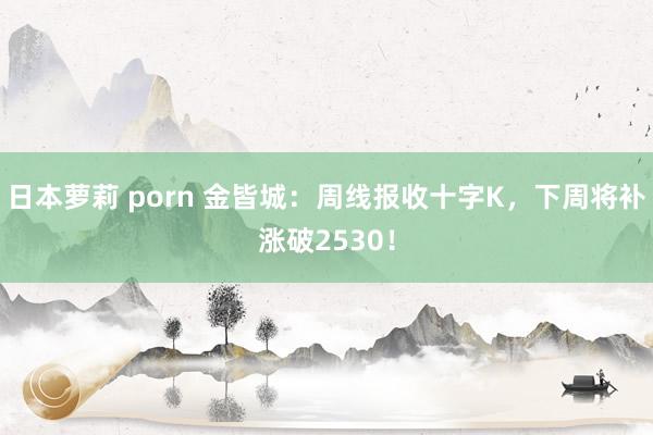 日本萝莉 porn 金皆城：周线报收十字K，下周将补涨破2530！