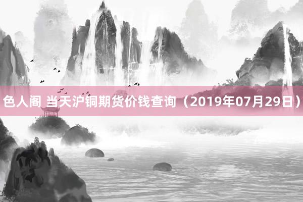 色人阁 当天沪铜期货价钱查询（2019年07月29日）